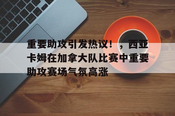 开云官网-包含重要助攻引发热议！，西亚卡姆在加拿大队比赛中重要助攻赛场气氛高涨的词条