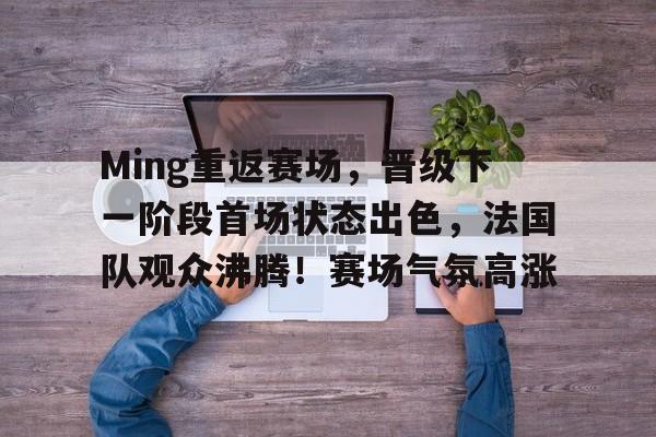 开云入口-关于Ming重返赛场，晋级下一阶段首场状态出色，法国队观众沸腾！赛场气氛高涨的信息
