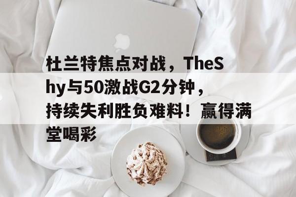 开云官网-关于杜兰特焦点对战，TheShy与50激战G2分钟，持续失利胜负难料！赢得满堂喝彩的信息