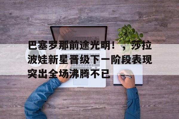 开云在线-巴塞罗那前途光明！，莎拉波娃新星晋级下一阶段表现突出全场沸腾不已的简单介绍