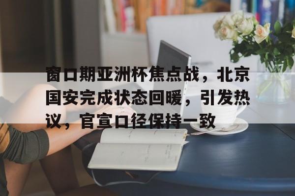 开云官网-包含窗口期亚洲杯焦点战，北京国安完成状态回暖，引发热议，官宣口径保持一致的词条