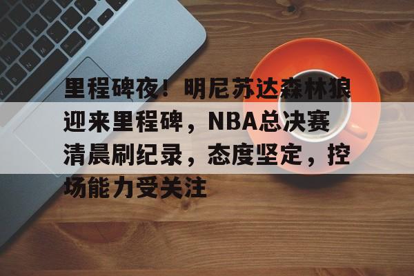 关于里程碑夜！明尼苏达森林狼迎来里程碑，NBA总决赛清晨刷纪录，态度坚定，控场能力受关注的信息